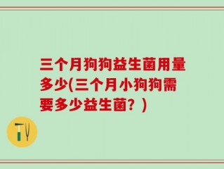 三个月狗狗益生菌用量多少(三个月小狗狗需要多少益生菌？)