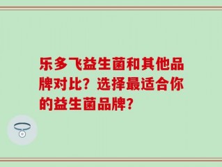 乐多飞益生菌和其他品牌对比？选择最适合你的益生菌品牌？