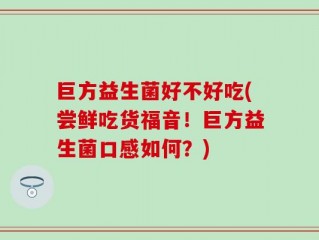 巨方益生菌好不好吃(尝鲜吃货福音！巨方益生菌口感如何？)