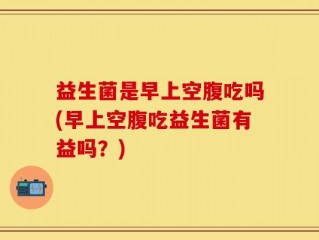 益生菌是早上空腹吃吗(早上空腹吃益生菌有益吗？)