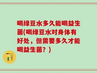 喝绿豆水多久能喝益生菌(喝绿豆水对身体有好处，但需要多久才能喝益生菌？)