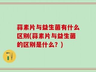 蒜素片与益生菌有什么区别(蒜素片与益生菌的区别是什么？)