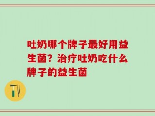 吐奶哪个牌子最好用益生菌？治疗吐奶吃什么牌子的益生菌