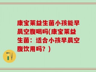 康宝莱益生菌小孩能早晨空腹喝吗(康宝莱益生菌：适合小孩早晨空腹饮用吗？)