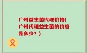 广州益生菌代理价格(广州代理益生菌的价格是多少？)