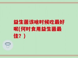 益生菌该啥时候吃最好呢(何时食用益生菌最佳？)