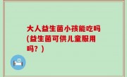 大人益生菌小孩能吃吗(益生菌可供儿童服用吗？)