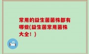 常用的益生菌菌株都有哪些(益生菌常用菌株大全！)