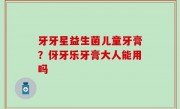 牙牙星益生菌儿童牙膏？伢牙乐牙膏大人能用吗