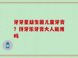 牙牙星益生菌儿童牙膏？伢牙乐牙膏大人能用吗