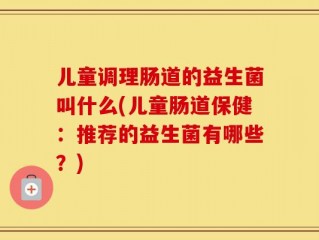 儿童调理肠道的益生菌叫什么(儿童肠道保健：推荐的益生菌有哪些？)