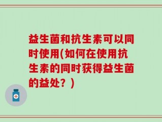 益生菌和抗生素可以同时使用(如何在使用抗生素的同时获得益生菌的益处？)