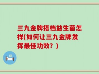 三九金牌搭档益生菌怎样(如何让三九金牌发挥最佳功效？)