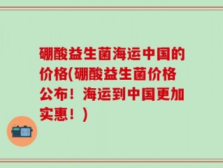 硼酸益生菌海运中国的价格(硼酸益生菌价格公布！海运到中国更加实惠！)