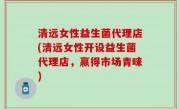 清远女性益生菌代理店(清远女性开设益生菌代理店，赢得市场青睐)