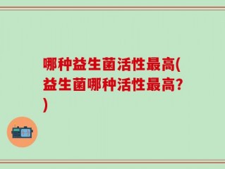 哪种益生菌活性最高(益生菌哪种活性最高？)