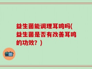 益生菌能调理耳鸣吗(益生菌是否有改善耳鸣的功效？)