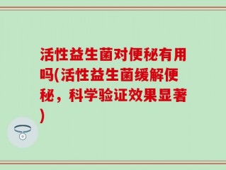 活性益生菌对便秘有用吗(活性益生菌缓解便秘，科学验证效果显著)