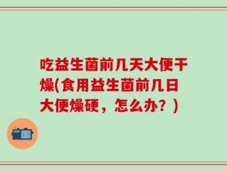 吃益生菌前几天大便干燥(食用益生菌前几日大便燥硬，怎么办？)