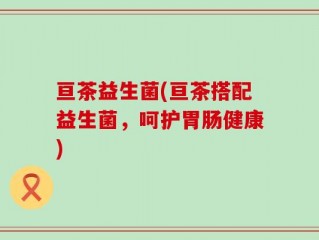 亘茶益生菌(亘茶搭配益生菌，呵护胃肠健康)