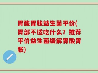 胃酸胃胀益生菌平价(胃部不适吃什么？推荐平价益生菌缓解胃酸胃胀)