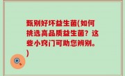 甄别好坏益生菌(如何挑选高品质益生菌？这些小窍门可助您辨别。)