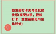 益生菌打卡无与伦比的快乐(享受快乐，轻松打卡：益生菌的无与伦比好处)