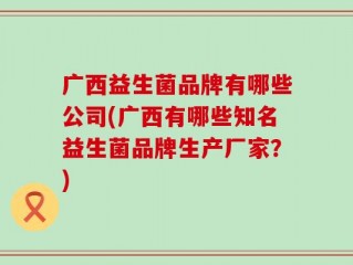 广西益生菌品牌有哪些公司(广西有哪些知名益生菌品牌生产厂家？)