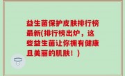 益生菌保护皮肤排行榜最新(排行榜出炉，这些益生菌让你拥有健康且美丽的肌肤！)