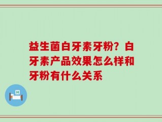 益生菌白牙素牙粉？白牙素产品效果怎么样和牙粉有什么关系