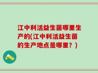 江中利活益生菌哪里生产的(江中利活益生菌的生产地点是哪里？)