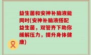 益生菌和安神补脑液能同时(安神补脑液搭配益生菌，双管齐下助你缓解压力，提升身体健康)
