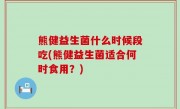 熊健益生菌什么时候段吃(熊健益生菌适合何时食用？)