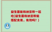 益生菌能和纳豆粉一起吃(益生菌和纳豆粉能搭配食用，有效吗？)