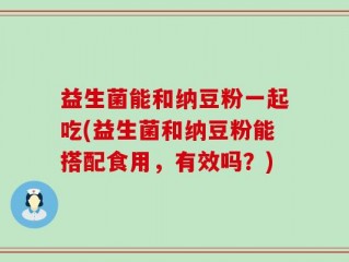 益生菌能和纳豆粉一起吃(益生菌和纳豆粉能搭配食用，有效吗？)