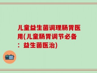 儿童益生菌调理肠胃医用(儿童肠胃调节必备：益生菌医治)