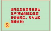 幽珀兰益生菌牙膏唐山生产(唐山制造益生菌牙膏幽珀兰，专为口腔健康定制)