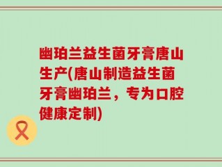 幽珀兰益生菌牙膏唐山生产(唐山制造益生菌牙膏幽珀兰，专为口腔健康定制)