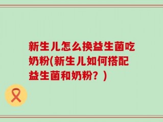 新生儿怎么换益生菌吃奶粉(新生儿如何搭配益生菌和奶粉？)