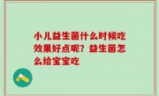小儿益生菌什么时候吃效果好点呢？益生菌怎么给宝宝吃