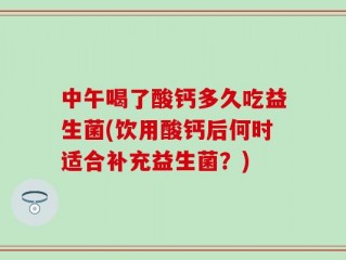 中午喝了酸钙多久吃益生菌(饮用酸钙后何时适合补充益生菌？)