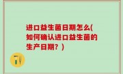 进口益生菌日期怎么(如何确认进口益生菌的生产日期？)