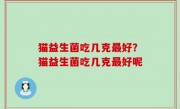 猫益生菌吃几克最好？猫益生菌吃几克最好呢