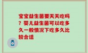 宝宝益生菌要天天吃吗？婴儿益生菌可以吃多久一般情况下吃多久比较合适