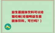 益生菌固体饮料可以给猫吃嘛(给猫喝益生菌固体饮料，可行吗？)