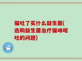 猫吐了买什么益生菌(选购益生菌治疗猫咪呕吐的问题)
