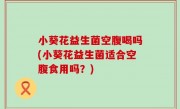 小葵花益生菌空腹喝吗(小葵花益生菌适合空腹食用吗？)
