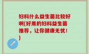妇科什么益生菌比较好啊(好用的妇科益生菌推荐，让你健康无忧！)