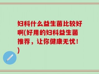 妇科什么益生菌比较好啊(好用的妇科益生菌推荐，让你健康无忧！)