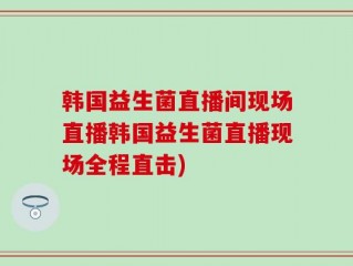 韩国益生菌直播间现场直播韩国益生菌直播现场全程直击)